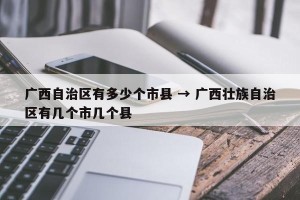 广西自治区有多少个市县 → 广西壮族自治区有几个市几个县
